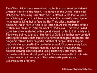 The Olivet University is considered as the best and most considered
Christian college in the nation. It is named as the Olivet Theological
College and Seminary. The “faith first” is offered in the form of social
and ministry programs. All the students of the university are prepared
not to earn a living, but to face the life. They offer a number of
programs that is sure to help in the long run. All the programs offered
by them are meant to instill the word of God’s love. This famous and
top university was started with a great vision in order to train ministers.
They were trained to preach the Word of God. It is further incorporated
with separate institutions that offer a number of degree programs. The
programs offered have helped a number of people. It has helped
graduates to succeed in the professional world. It covers every topic
that demands of continuous learning such as writing, speaking,
problem solving, speaking, and using technology and more. The
curriculums that are developed by this famous university aims to offer
the best outcome in a student. They offer both graduate and
undergraduate programs.
http://www.olivetuniversity.edu/
 