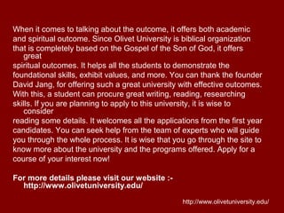 When it comes to talking about the outcome, it offers both academic
and spiritual outcome. Since Olivet University is biblical organization
that is completely based on the Gospel of the Son of God, it offers
great
spiritual outcomes. It helps all the students to demonstrate the
foundational skills, exhibit values, and more. You can thank the founder
David Jang, for offering such a great university with effective outcomes.
With this, a student can procure great writing, reading, researching
skills. If you are planning to apply to this university, it is wise to
consider
reading some details. It welcomes all the applications from the first year
candidates. You can seek help from the team of experts who will guide
you through the whole process. It is wise that you go through the site to
know more about the university and the programs offered. Apply for a
course of your interest now!
For more details please visit our website :-
http://www.olivetuniversity.edu/
http://www.olivetuniversity.edu/
 