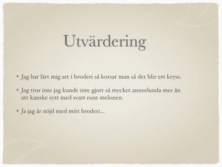 Utvärdering
Jag har lärt mig att i broderi så korsar man så det blir ett kryss.
Jag tror inte jag kunde inte gjort så mycket annorlunda mer än
att kanske sytt med svart runt melonen.
Ja jag är nöjd med mitt broderi…
 