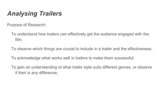 Analysing Trailers
Purpose of Research:
To understand how trailers can effectively get the audience engaged with the
film.
To observe which things are crucial to include in a trailer and the effectiveness.
To acknowledge what works well in trailers to make them successful.
To gain an understanding of what trailer style suits different genres, or observe
if their is any difference.
 