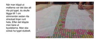När man klippt ut
mallarna var det dax att
rita på tyget, du skulle
lägga till 1 cm
sömnsmån sedan rita
streckad linjer runt
hela. Efter det klippte
man bara ut
byxdelarna. Man ska
också ha tyget dubbelt.
 