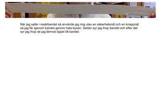När jag satte i resårbandet så använde jag mig utav en säkerhetsnål och en knappnål
så jag får igenom bandet genom hela byxan. Sedan syr jag ihop bandet och efter det
syr jag ihop de jag lämnat öppet till bandet.
 