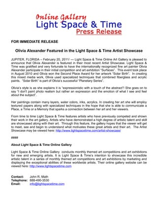 FOR IMMEDIATE RELEASE

   Olivia Alexander Featured in the Light Space & Time Artist Showcase

JUPITER, FLORIDA – February 20, 2011/ --- Light Space & Time Online Art Gallery is pleased to
announce that Olivia Alexander is featured in their most recent Artist Showcase. Light Space &
Time was gratified and very fortunate to have the internationally recognized fine art painter Olivia
Alexander participate in their initial competition and art exhibition “Surfaces”. This event took place
in August 2010 and Olivia won the Second Place Award for her artwork “Solar Birth”. In creating
this mixed media work, Olivia used specialized techniques that combined fiberglass and acrylic
paints. “Solar Birth” is part of Olivia’s successful “Planetary Series”.

Olivia’s style is as she explains it is “expressionistic with a touch of the abstract”! She goes on to
say “I don't paint photo realism but rather an expression and the emotion of what I see and feel
about the subject”.

Her paintings contain many layers, water colors, inks, acrylics. In creating her art she will employ
textured papers along with specialized techniques in the hope that she is able to communicate a
Place, a Time or a Memory that sparks a connection between her art and her viewers.

From time to time Light Space & Time features artists who have previously competed and shown
their work in the art gallery. Artists who have demonstrated a high degree of artistic talent and skill
are showcased along with their art. Through this feature, the gallery hopes that the viewer will get
to meet, see and begin to understand what motivates these great artists and their art. The Artist
Showcase may be viewed here: http://www.lightspacetime.com/artist-showcase/

####

About Light Space & Time Online Gallery

Light Space & Time Online Gallery conducts monthly themed art competitions and art exhibitions
for new and emerging artists. It is Light Space & Time’s intention to showcase this incredible
artistic talent in a series of monthly themed art competitions and art exhibitions by marketing and
displaying the exceptional abilities of these worldwide artists. Their online gallery website can be
viewed here: http://www.lightspacetime.com


Contact:   John R. Math
Telephone: 888-490-3530
Email:     info@lightspacetime.com
 