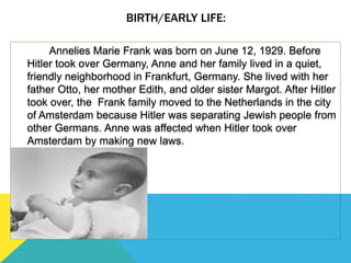 BIRTH/EARLY LIFE:
Annelies Marie Frank was born on June 12, 1929. Before
Hitler took over Germany, Anne and her family lived in a quiet,
friendly neighborhood in Frankfurt, Germany. She lived with her
father Otto, her mother Edith, and older sister Margot. After Hitler
took over, the Frank family moved to the Netherlands in the city
of Amsterdam because Hitler was separating Jewish people from
other Germans. Anne was affected when Hitler took over
Amsterdam by making new laws.
 