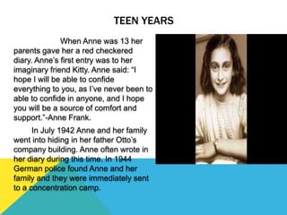 TEEN YEARS
When Anne was 13 her
parents gave her a red checkered
diary. Anne’s first entry was to her
imaginary friend Kitty. Anne said: “I
hope I will be able to confide
everything to you, as I’ve never been to
able to confide in anyone, and I hope
you will be a source of comfort and
support.”-Anne Frank.
In July 1942 Anne and her family
went into hiding in her father Otto’s
company building. Anne often wrote in
her diary during this time. In 1944
German police found Anne and her
family and they were immediately sent
to a concentration camp.
 