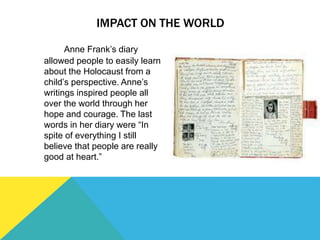 IMPACT ON THE WORLD
Anne Frank’s diary
allowed people to easily learn
about the Holocaust from a
child’s perspective. Anne’s
writings inspired people all
over the world through her
hope and courage. The last
words in her diary were “In
spite of everything I still
believe that people are really
good at heart.”
 