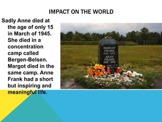 IMPACT ON THE WORLD
Sadly Anne died at
the age of only 15
in March of 1945.
She died in a
concentration
camp called
Bergen-Belsen.
Margot died in the
same camp. Anne
Frank had a short
but inspiring and
meaningful life.
 