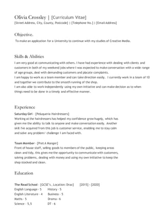 Olivia Crossley | [Curriculum Vitae]
[Street Address, City, County, Postcode] | [Telephone No.] | [Email Address]
Objective.
To make an application for a University to continue with my studies of Creative Media.
Skills & Abilities
I am very good at communicating with others. I have had experience with dealing with clients and
customers in both of my weekend jobs where I was expected to make conversation with a wide range
of age groups, deal with demanding customers and placate complaints.
I am happy to work as a team member and can take direction easily. I currently work in a team of 10
and together we contribute to the smooth running of the shop.
I am also able to work independently using my own initiative and can make decision as to when
things need to be done in a timely and effective manner.
Experience
Saturday Girl – [Peluqueria Hairdressers]
Working at the hairdressers has helped my confidence grow hugely, which has
given me the ability to talk to anyone and make conversation easily. Another
skill I've acquired from this job is customer service, enabling me to stay calm
and solve any problem/ challenge I am faced with.
Team Member – [Pret A Manger]
Front of house staff, selling goods to members of the public, keeping areas
clean and tidy, this gives me the opportunity to communicate with customers,
solving problems, dealing with money and using my own initiative to keep the
shop stocked and clean.
Education
The Read School – [GCSE’s , Location: Drax] [2015] - [2020]
English Language - 5 History – 5
English Literature – 4 Business – 5
Maths – 5 Drama - 6
Science – 5,5 DT – 6
 