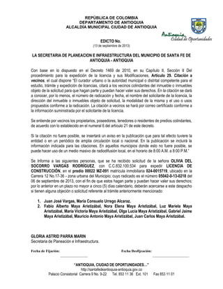 REPÚBLICA DE COLOMBIA
DEPARTAMENTO DE ANTIOQUIA
ALCALDÍA MUNICIPAL CIUDAD DE ANTIOQUIA
“ANTIOQUIA, CIUDAD DE OPORTUNIDADES…”
http://santafedeantioquia-antioquia.gov.co
Palacio Consistorial Carrera 9 No. 9-22 Tel. 853 11 36 Ext. 101 Fax 853 11 01
EDICTO No.
(13 de septiembre de 2013)
LA SECRETARIA DE PLANEACION E INFRAESTRUCTURA DEL MUNICIPIO DE SANTA FE DE
ANTIOQUIA - ANTIOQUIA
Con base en lo dispuesto en el Decreto 1469 de 2010, en su Capítulo II, Sección II Del
procedimiento para la expedición de la licencia y sus Modificaciones, Artículo 29. Citación a
vecinos, el cual dispone “El curador urbano o la autoridad municipal o distrital competente para el
estudio, trámite y expedición de licencias, citará a los vecinos colindantes del inmueble o inmuebles
objeto de la solicitud para que hagan parte y puedan hacer valer sus derechos. En la citación se dará
a conocer, por lo menos, el número de radicación y fecha, el nombre del solicitante de la licencia, la
dirección del inmueble o inmuebles objeto de solicitud, la modalidad de la misma y el uso o usos
propuestos conforme a la radicación. La citación a vecinos se hará por correo certificado conforme a
la información suministrada por el solicitante de la licencia.
Se entiende por vecinos los propietarios, poseedores, tenedores o residentes de predios colindantes,
de acuerdo con lo establecido en el numeral 6 del artículo 21 de este decreto.
Si la citación no fuere posible, se insertará un aviso en la publicación que para tal efecto tuviere la
entidad o en un periódico de amplia circulación local o nacional. En la publicación se incluirá la
información indicada para las citaciones. En aquellos municipios donde esto no fuere posible, se
puede hacer uso de un medio masivo de radiodifusión local, en el horario de 8:00 A.M. a 8:00 P.M.”
Se Informa a las siguientes personas, que se ha recibido solicitud de la señora OLIVIA DEL
SOCORRO VARGAS RODRÍGUEZ, con C.C.832.100.534 para expedir LICENCIA DE
CONSTRUCCIÓN, en el predio 00022 MZ-091 matrícula inmobiliaria 024-0015719, ubicado en la
Carrera 12 No.17-36 - zona urbana del Municipio; cuyo radicado es el número 05042-0-13-0218 del
06 de septiembre de 2013, con el fin de que estos hagan parte y puedan hacer valer sus derechos;
por lo anterior en un plazo no mayor a cinco (5) días calendario, deberán acercarse a este despacho
si tienen alguna objeción o solicitud referente al trámite anteriormente mencionado:
1. Juan José Vargas, María Consuelo Urrego Alcaraz.
2. Fabio Alberto Maya Aristizábal, Nora Elena Maya Aristizábal, Luz Mariela Maya
Aristizábal, María Victoria Maya Aristizábal, Olga Lucía Maya Aristizábal, Gabriel Jaime
Maya Aristizábal, Mauricio Antonio Maya Aristizábal, Juan Carlos Maya Aristizábal.
GLORIA ASTRID PARRA MARIN
Secretaria de Planeación e Infraestructura.
Fecha de Fijación: Fecha Desfijcación:
_______________ ____________________
 