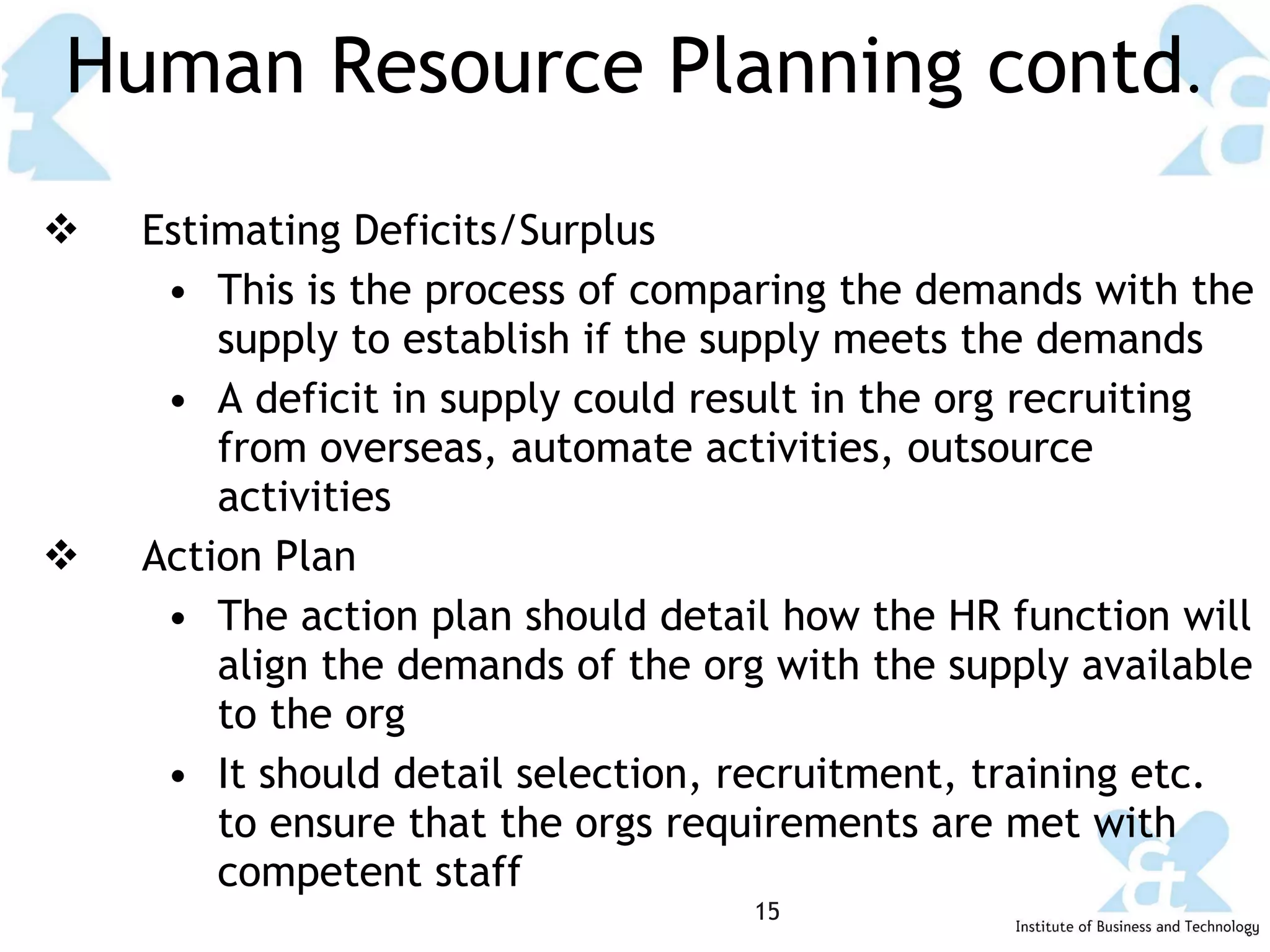 Human Resource Planning contd . Estimating Deficits/Surplus This is the process of comparing the demands with the supply to establish if the supply meets the demands A deficit in supply could result in the org recruiting from overseas, automate activities, outsource activities Action Plan The action plan should detail how the HR function will align the demands of the org with the supply available to the org It should detail selection, recruitment, training etc. to ensure that the orgs requirements are met with competent staff 