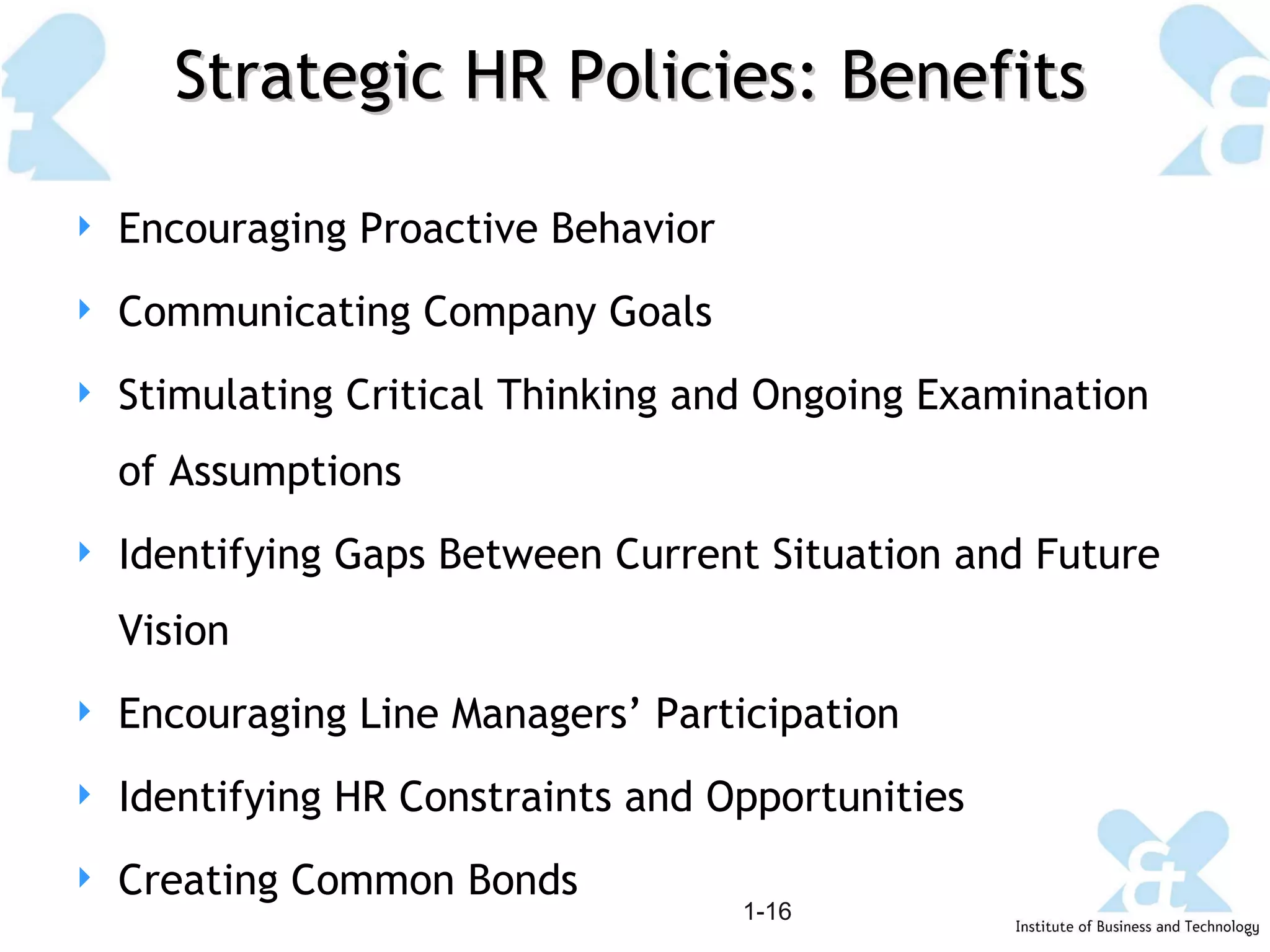 Strategic HR Policies: Benefits 1- Encouraging Proactive Behavior Communicating Company Goals Stimulating Critical Thinking and Ongoing Examination of Assumptions Identifying Gaps Between Current Situation and Future Vision Encouraging Line Managers’ Participation Identifying HR Constraints and Opportunities Creating Common Bonds 