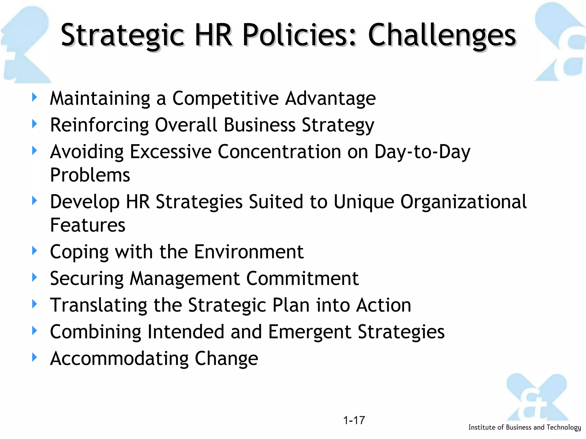 Strategic HR Policies: Challenges 1- Maintaining a Competitive Advantage Reinforcing Overall Business Strategy Avoiding Excessive Concentration on Day-to-Day Problems Develop HR Strategies Suited to Unique Organizational Features Coping with the Environment Securing Management Commitment Translating the Strategic Plan into Action Combining Intended and Emergent Strategies Accommodating Change 