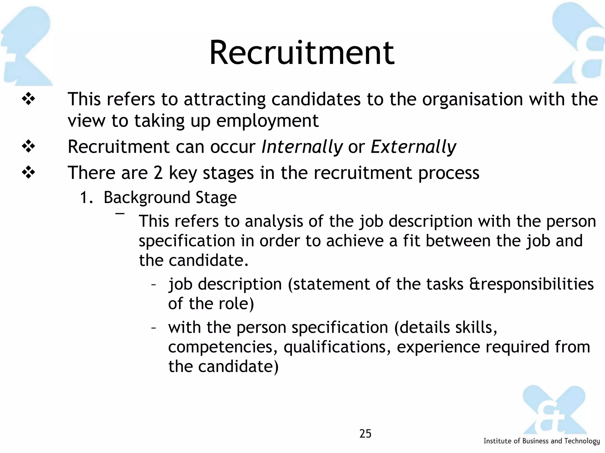 Recruitment This refers to attracting candidates to the organisation with the view to taking up employment Recruitment can occur  Internally  or  Externally There are 2 key stages in the recruitment process Background Stage This refers to analysis of the job description with the person specification in order to achieve a fit between the job and the candidate. job description (statement of the tasks &responsibilities of the role) with the person specification (details skills, competencies, qualifications, experience required from the candidate) 