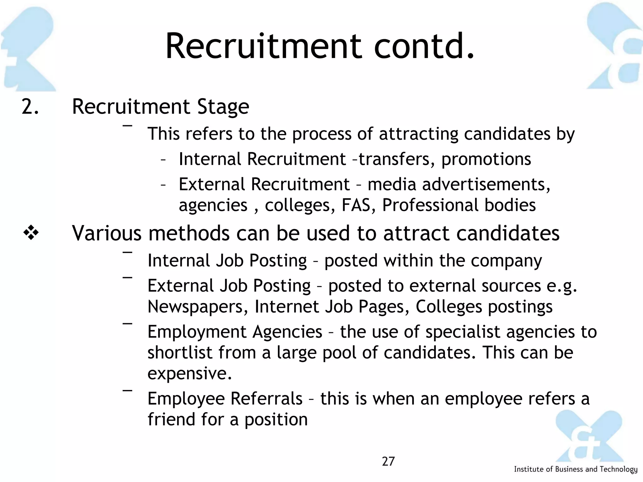 Recruitment contd. 2.  Recruitment Stage This refers to the process of attracting candidates by Internal Recruitment –transfers, promotions External Recruitment – media advertisements, agencies , colleges, FAS, Professional bodies Various methods can be used to attract candidates Internal Job Posting – posted within the company External Job Posting – posted to external sources e.g. Newspapers, Internet Job Pages, Colleges postings Employment Agencies – the use of specialist agencies to shortlist from a large pool of candidates. This can be expensive. Employee Referrals – this is when an employee refers a friend for a position 