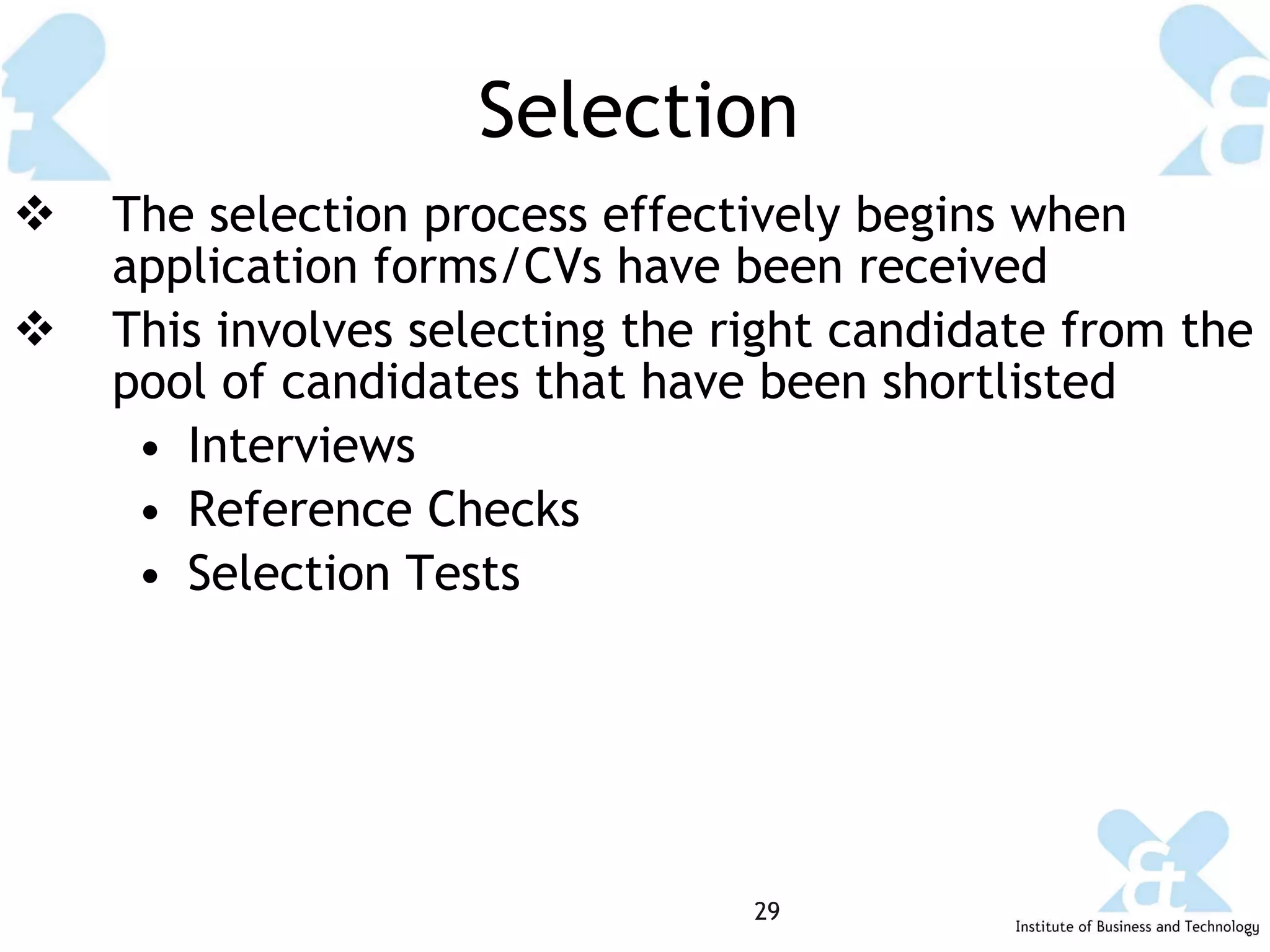 Selection The selection process effectively begins when application forms/CVs have been received This involves selecting the right candidate from the pool of candidates that have been shortlisted Interviews Reference Checks Selection Tests 