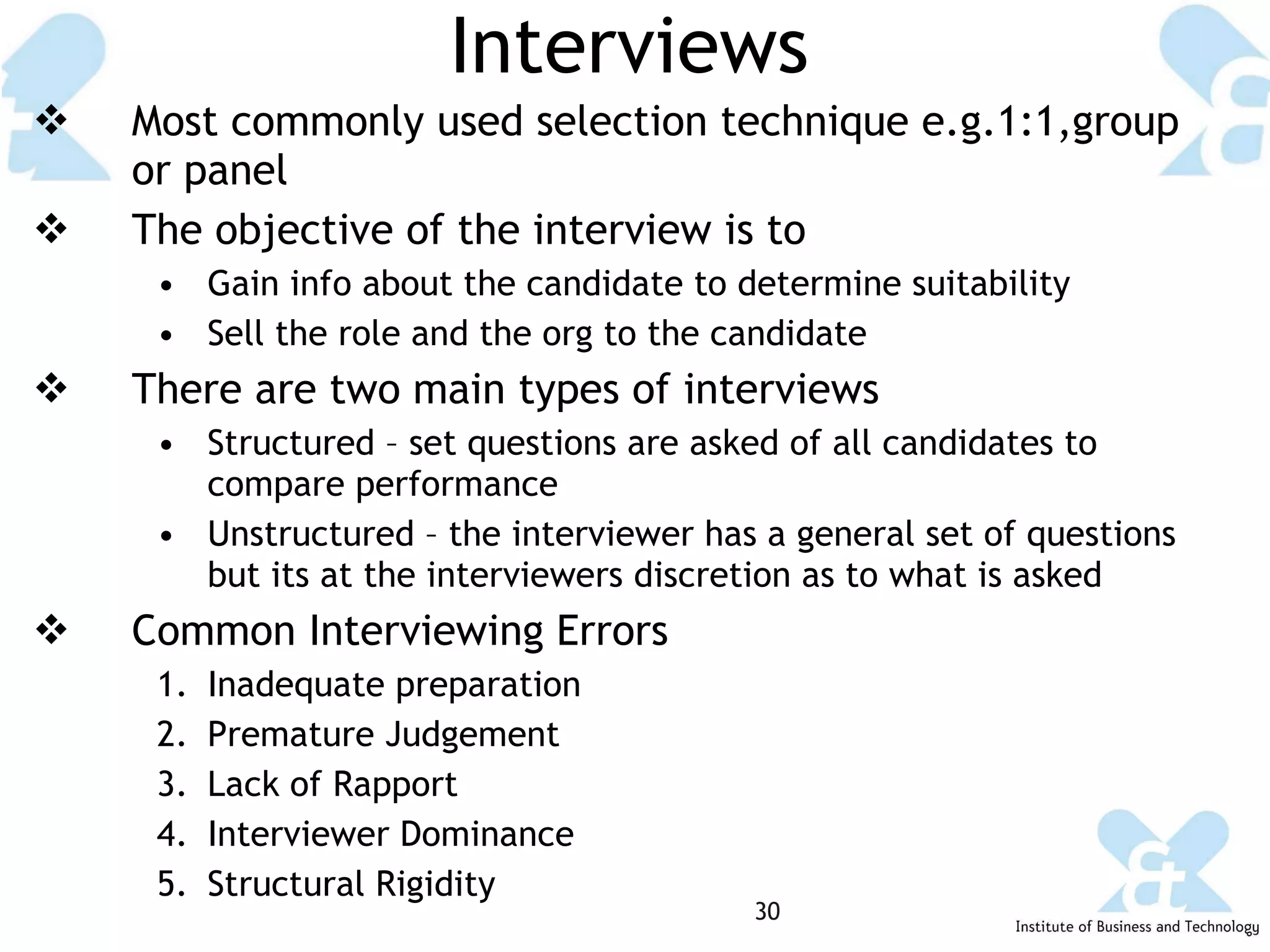 Interviews Most commonly used selection technique e.g.1:1,group or panel The objective of the interview is to Gain info about the candidate to determine suitability Sell the role and the org to the candidate There are two main types of interviews Structured – set questions are asked of all candidates to compare performance Unstructured – the interviewer has a general set of questions but its at the interviewers discretion as to what is asked Common Interviewing Errors Inadequate preparation Premature Judgement Lack of Rapport Interviewer Dominance Structural Rigidity 
