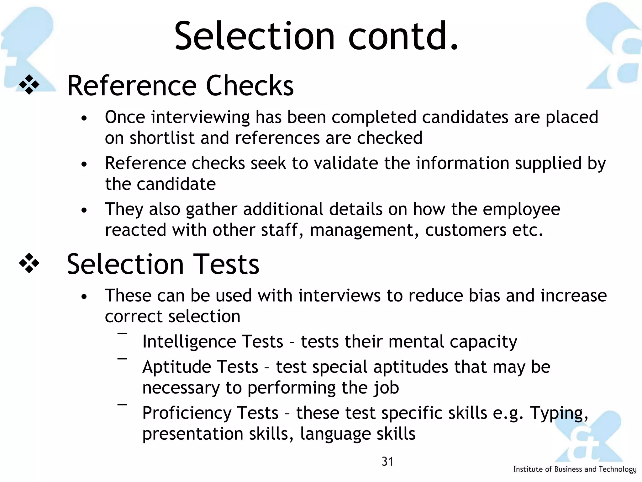 Selection contd. Reference Checks Once interviewing has been completed candidates are placed on shortlist and references are checked Reference checks seek to validate the information supplied by the candidate  They also gather additional details on how the employee reacted with other staff, management, customers etc. Selection Tests These can be used with interviews to reduce bias and increase correct selection Intelligence Tests – tests their mental capacity  Aptitude Tests – test special aptitudes that may be necessary to performing the job Proficiency Tests – these test specific skills e.g. Typing, presentation skills, language skills 