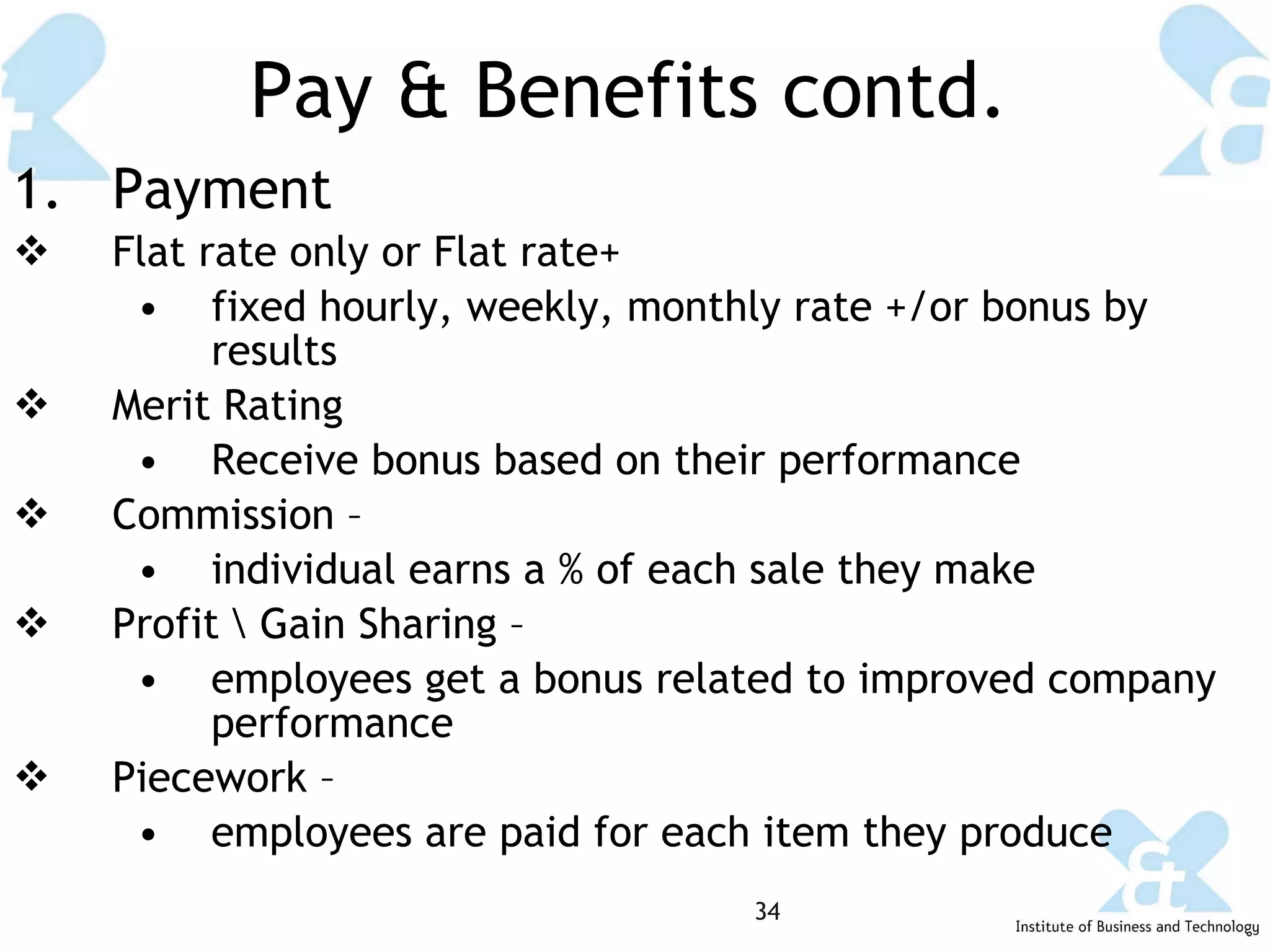 Pay & Benefits contd. Payment Flat rate only or Flat rate+  fixed hourly, weekly, monthly rate +/or bonus by results Merit Rating Receive bonus based on their performance Commission –  individual earns a % of each sale they make Profit \ Gain Sharing – employees get a bonus related to improved company performance Piecework – employees are paid for each item they produce 