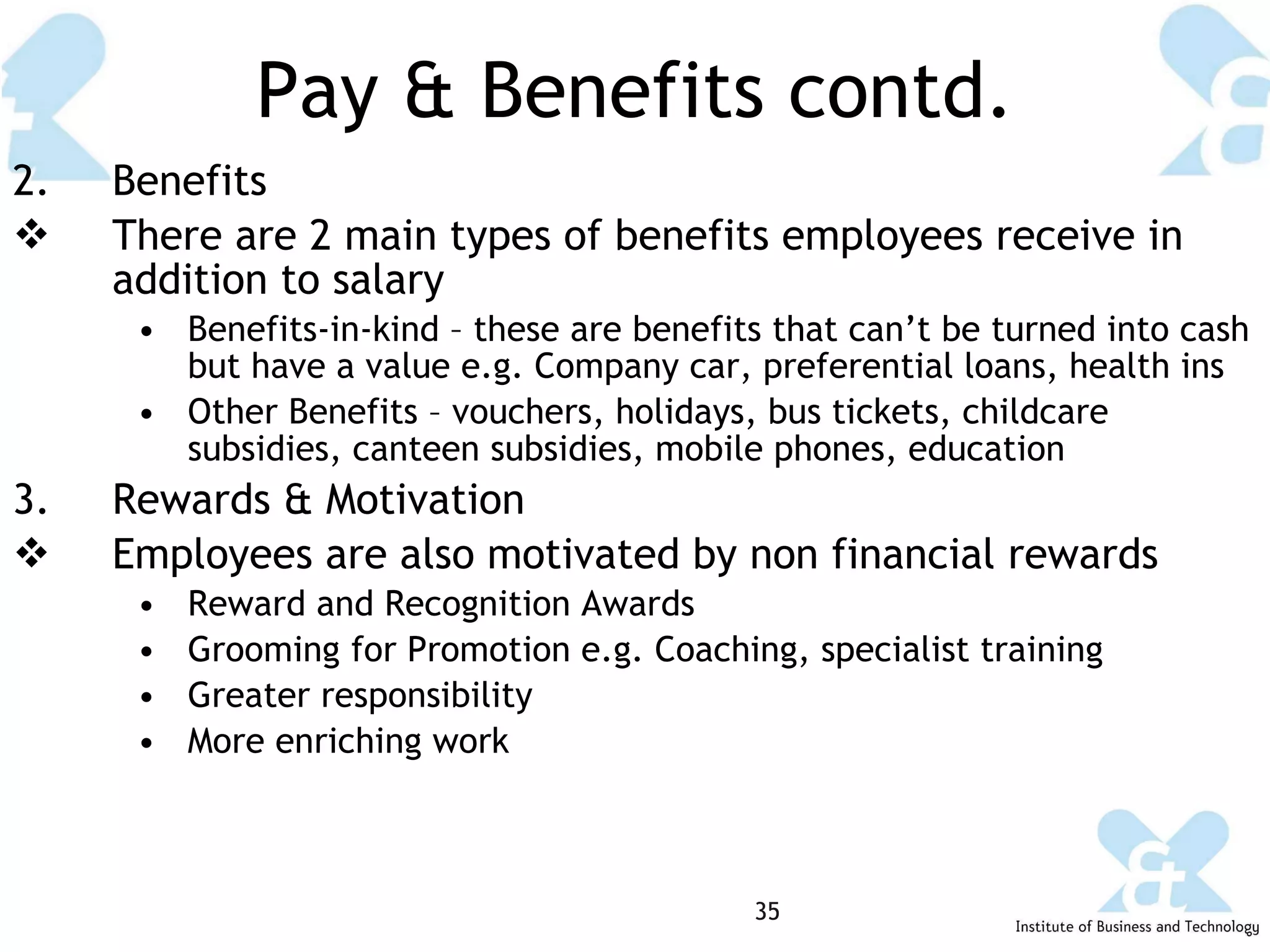 Pay & Benefits contd. 2.  Benefits There are 2 main types of benefits employees receive in addition to salary Benefits-in-kind – these are benefits that can’t be turned into cash but have a value e.g. Company car, preferential loans, health ins Other Benefits – vouchers, holidays, bus tickets, childcare subsidies, canteen subsidies, mobile phones, education Rewards & Motivation Employees are also motivated by non financial rewards  Reward and Recognition Awards Grooming for Promotion e.g. Coaching, specialist training Greater responsibility More enriching work 