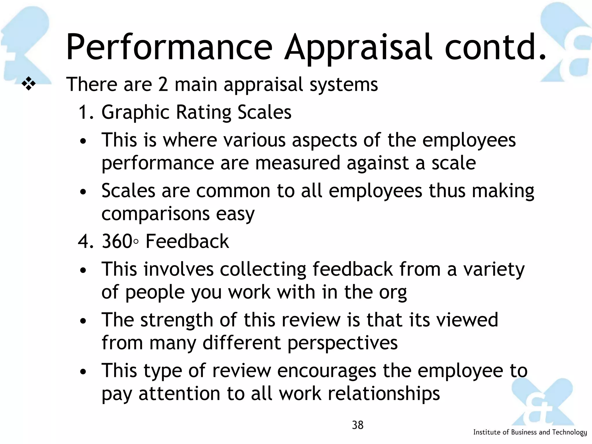 Performance Appraisal contd. There are 2 main appraisal systems Graphic Rating Scales This is where various aspects of the employees performance are measured against a scale Scales are common to all employees thus making comparisons easy 360◦ Feedback This involves collecting feedback from a variety of people you work with in the org The strength of this review is that its viewed from many different perspectives  This type of review encourages the employee to pay attention to all work relationships 