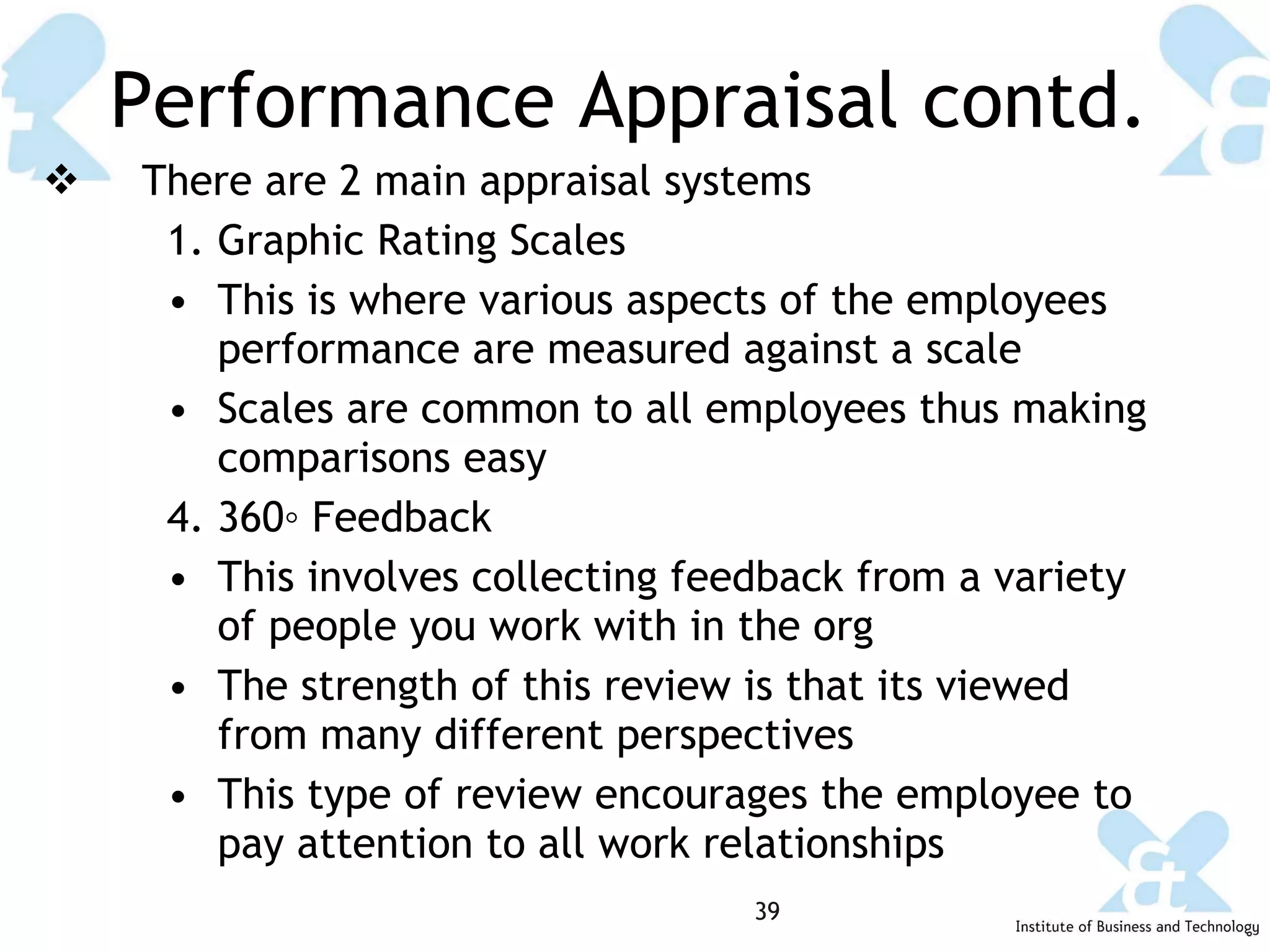 Performance Appraisal contd. There are 2 main appraisal systems Graphic Rating Scales This is where various aspects of the employees performance are measured against a scale Scales are common to all employees thus making comparisons easy 360◦ Feedback This involves collecting feedback from a variety of people you work with in the org The strength of this review is that its viewed from many different perspectives  This type of review encourages the employee to pay attention to all work relationships 