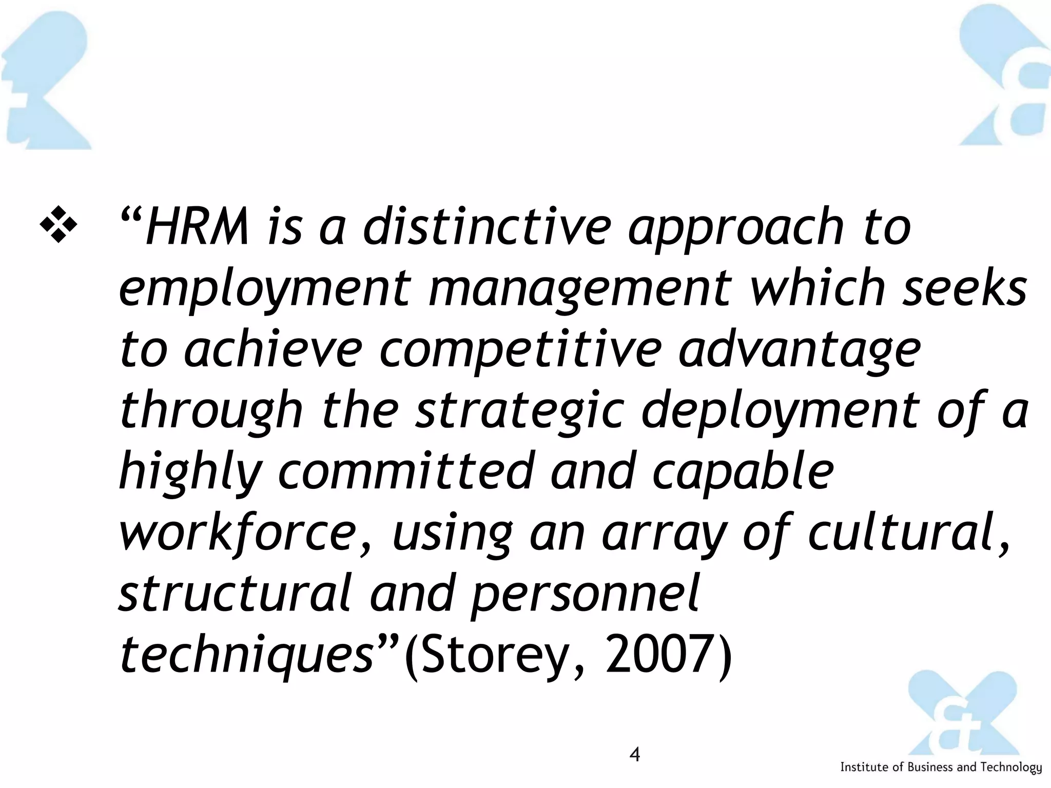 “ HRM is a distinctive approach to employment management which seeks to achieve competitive advantage through the strategic deployment of a highly committed and capable workforce, using an array of cultural, structural and personnel techniques ”(Storey, 2007) 