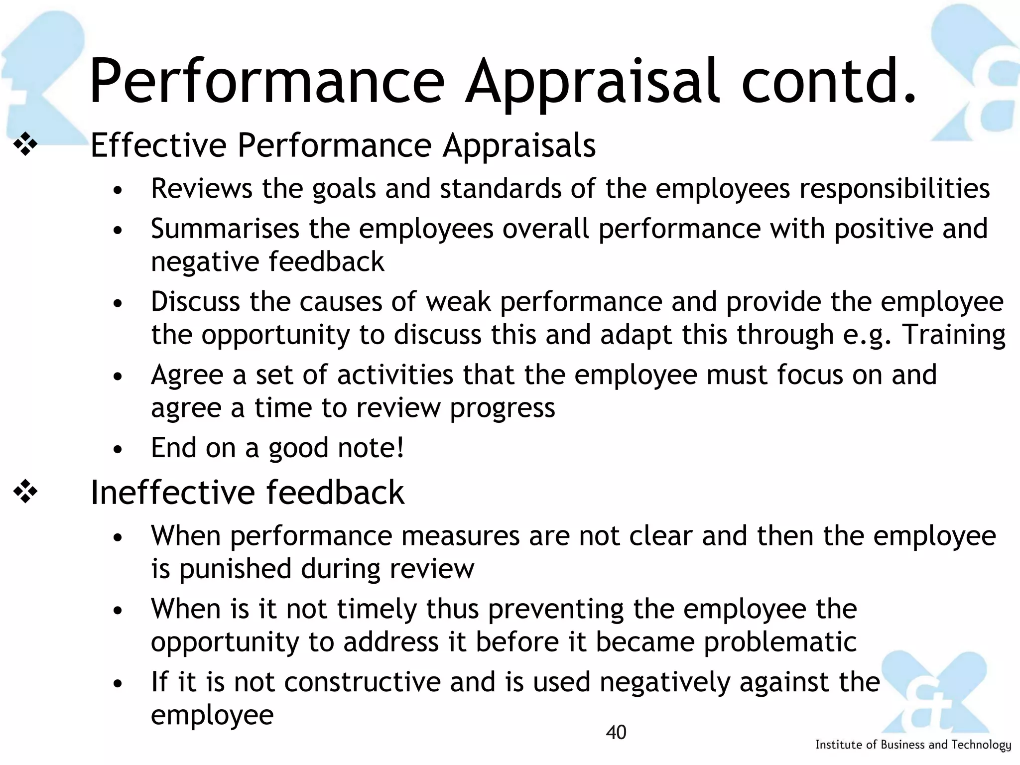 Performance Appraisal contd. Effective Performance Appraisals Reviews the goals and standards of the employees responsibilities Summarises the employees overall performance with positive and negative feedback Discuss the causes of weak performance and provide the employee the opportunity to discuss this and adapt this through e.g. Training Agree a set of activities that the employee must focus on and agree a time to review progress  End on a good note! Ineffective feedback When performance measures are not clear and then the employee is punished during review When is it not timely thus preventing the employee the opportunity to address it before it became problematic If it is not constructive and is used negatively against the employee 