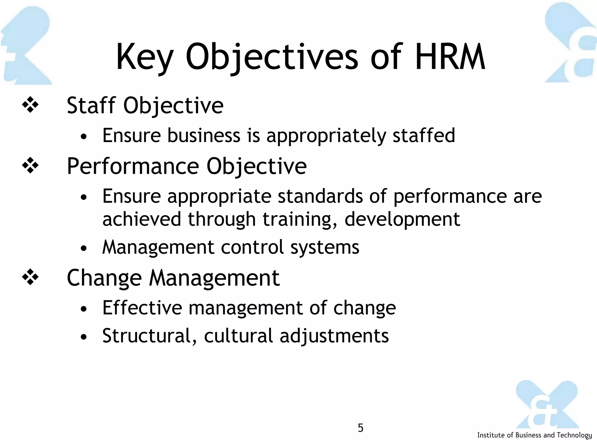 Key Objectives of HRM Staff Objective Ensure business is appropriately staffed Performance Objective Ensure appropriate standards of performance are achieved through training, development Management control systems Change Management Effective management of change Structural, cultural adjustments 