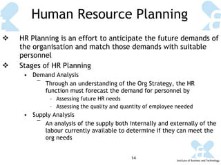Human Resource Planning HR Planning is an effort to anticipate the future demands of the organisation and match those demands with suitable personnel Stages of HR Planning Demand Analysis Through an understanding of the Org Strategy, the HR function must forecast the demand for personnel by Assessing future HR needs Assessing the quality and quantity of employee needed Supply Analysis An analysis of the supply both internally and externally of the labour currently available to determine if they can meet the org needs 