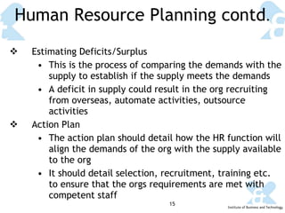 Human Resource Planning contd . Estimating Deficits/Surplus This is the process of comparing the demands with the supply to establish if the supply meets the demands A deficit in supply could result in the org recruiting from overseas, automate activities, outsource activities Action Plan The action plan should detail how the HR function will align the demands of the org with the supply available to the org It should detail selection, recruitment, training etc. to ensure that the orgs requirements are met with competent staff 