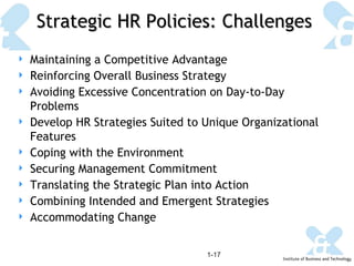 Strategic HR Policies: Challenges 1- Maintaining a Competitive Advantage Reinforcing Overall Business Strategy Avoiding Excessive Concentration on Day-to-Day Problems Develop HR Strategies Suited to Unique Organizational Features Coping with the Environment Securing Management Commitment Translating the Strategic Plan into Action Combining Intended and Emergent Strategies Accommodating Change 