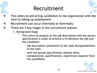 Recruitment This refers to attracting candidates to the organisation with the view to taking up employment Recruitment can occur  Internally  or  Externally There are 2 key stages in the recruitment process Background Stage This refers to analysis of the job description with the person specification in order to achieve a fit between the job and the candidate. job description (statement of the tasks &responsibilities of the role) with the person specification (details skills, competencies, qualifications, experience required from the candidate) 