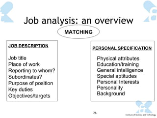 Job analysis: an overview MATCHING JOB DESCRIPTION Job title Place of work Reporting to whom? Subordinates? Purpose of position Key duties Objectives/targets PERSONAL SPECIFICATION Physical attributes Education/training General intelligence  Special aptitudes  Personal Interests  Personality Background   