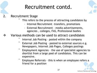 Recruitment contd. 2.  Recruitment Stage This refers to the process of attracting candidates by Internal Recruitment –transfers, promotions External Recruitment – media advertisements, agencies , colleges, FAS, Professional bodies Various methods can be used to attract candidates Internal Job Posting – posted within the company External Job Posting – posted to external sources e.g. Newspapers, Internet Job Pages, Colleges postings Employment Agencies – the use of specialist agencies to shortlist from a large pool of candidates. This can be expensive. Employee Referrals – this is when an employee refers a friend for a position 