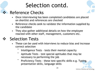 Selection contd. Reference Checks Once interviewing has been completed candidates are placed on shortlist and references are checked Reference checks seek to validate the information supplied by the candidate  They also gather additional details on how the employee reacted with other staff, management, customers etc. Selection Tests These can be used with interviews to reduce bias and increase correct selection Intelligence Tests – tests their mental capacity  Aptitude Tests – test special aptitudes that may be necessary to performing the job Proficiency Tests – these test specific skills e.g. Typing, presentation skills, language skills 