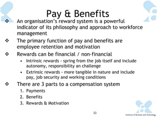 Pay & Benefits An organisation’s reward system is a powerful indicator of its philosophy and approach to workforce management The primary function of pay and benefits are employee retention and motivation Rewards can be financial / non-financial Intrinsic rewards  - spring from the job itself and include autonomy, responsibility an challenge Extrinsic rewards -  more tangible in nature and include pay, job security and working conditions There are 3 parts to a compensation system Payments Benefits Rewards & Motivation 