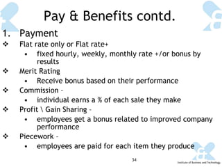 Pay & Benefits contd. Payment Flat rate only or Flat rate+  fixed hourly, weekly, monthly rate +/or bonus by results Merit Rating Receive bonus based on their performance Commission –  individual earns a % of each sale they make Profit \ Gain Sharing – employees get a bonus related to improved company performance Piecework – employees are paid for each item they produce 