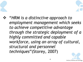 “ HRM is a distinctive approach to employment management which seeks to achieve competitive advantage through the strategic deployment of a highly committed and capable workforce, using an array of cultural, structural and personnel techniques ”(Storey, 2007) 