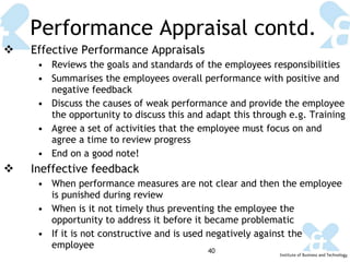 Performance Appraisal contd. Effective Performance Appraisals Reviews the goals and standards of the employees responsibilities Summarises the employees overall performance with positive and negative feedback Discuss the causes of weak performance and provide the employee the opportunity to discuss this and adapt this through e.g. Training Agree a set of activities that the employee must focus on and agree a time to review progress  End on a good note! Ineffective feedback When performance measures are not clear and then the employee is punished during review When is it not timely thus preventing the employee the opportunity to address it before it became problematic If it is not constructive and is used negatively against the employee 