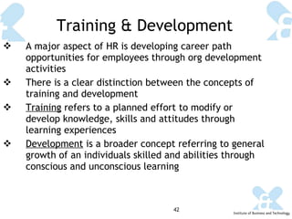 Training & Development A major aspect of HR is developing career path opportunities for employees through org development activities There is a clear distinction between the concepts of training and development Training  refers to a planned effort to modify or develop knowledge, skills and attitudes through learning experiences Development  is a broader concept referring to general growth of an individuals skilled and abilities through conscious and unconscious learning 