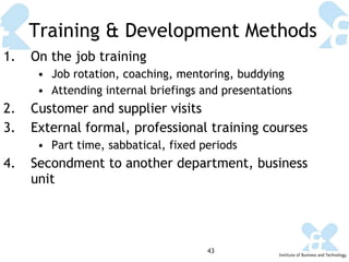 Training & Development Methods On the job training Job rotation, coaching, mentoring, buddying Attending internal briefings and presentations Customer and supplier visits External formal, professional training courses Part time, sabbatical, fixed periods Secondment to another department, business unit 