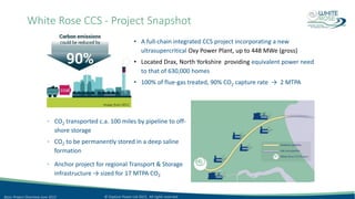 White Rose CCS - Project Snapshot
• A full-chain integrated CCS project incorporating a new
ultrasupercritical Oxy Power Plant, up to 448 MWe (gross)
• Located Drax, North Yorkshire providing equivalent power need
to that of 630,000 homes
• 100% of flue-gas treated, 90% CO2 capture rate → 2 MTPA
• CO2 transported c.a. 100 miles by pipeline to off-
shore storage
• CO2 to be permanently stored in a deep saline
formation
• Anchor project for regional Transport & Storage
infrastructure → sized for 17 MTPA CO2
Image from DECC
© Capture Power Ltd 2015. All rights reserved.Basic Project Overview June 2015
 