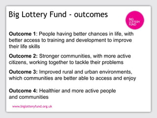 Big Lottery Fund - outcomes
Outcome 1: People having better chances in life, with
better access to training and development to improve
their life skills
Outcome 2: Stronger communities, with more active
citizens, working together to tackle their problems
Outcome 3: Improved rural and urban environments,
which communities are better able to access and enjoy
Outcome 4: Healthier and more active people
and communities
 