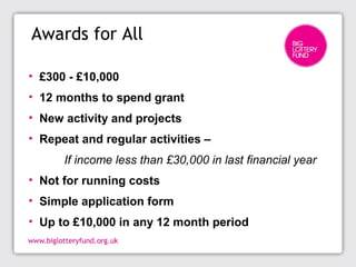 Awards for All
• £300 - £10,000
• 12 months to spend grant
• New activity and projects
• Repeat and regular activities –
If income less than £30,000 in last financial year
• Not for running costs
• Simple application form
• Up to £10,000 in any 12 month period
 