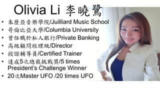 Olivia Li 李曉鷺
• 朱歷亞音樂學院/Juilliard Music School
• 哥倫比亞大學/Columbia University
• 曾任職於私人銀行/Private Banking
• 高級顧問經理級/Director
• 授證輔導員/Certified Trainer
• 達成5次總裁挑戰獎/5 times
President’s Challenge Winner
• 20次Master UFO /20 times UFO
 