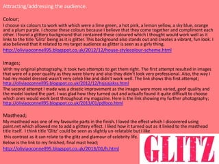 Attracting/addressing the audience.

Colour;
I choose six colours to work with which were a lime green, a hot pink, a lemon yellow, a sky blue, orange
and a plum purple. I choose these colours because I believe that they come together and compliment each
other. I found a glittery background that contained these coloured which I thought would work well as it
links to the title ‘Glitz’ being as it is glitter. This background also stands out and creates a vibrant, fun look. I
also believed that it related to my target audience as glitter is seen as a girly thing.
http://oliviaoconnell95.blogspot.co.uk/2012/12/house-stylecolour-scheme.html

Images;
With my original photography, it took two attempts to get them right. The first attempt resulted in images
that were of a poor quality as they were blurry and also they didn’t look very professional. Also, the way I
had my model dressed wasn’t very celeb like and didn’t work well. The link shows this first attempt;
http://oliviaoconnell95.blogspot.co.uk/2012/12/hsjsjsjskss.html
The second attempt I made was a drastic improvement as the images were more varied, goof quality and
the model looked the part. I was glad how they turned out and actually found it quite difficult to choose
which ones would work best throughout my magazine. Here is the link showing my further photography;
http://oliviaoconnell95.blogspot.co.uk/2013/01/pdfoco.html

Masthead;
My masthead was one of my favourite parts in the finish. I loved the effect which I discovered using
paint.net which allowed me to add a glittery effect. I liked how it turned out as it linked to the masthead
title itself. I think title ‘Glitz’ could be seen as slightly un-relatable but I like
 this contrast as it can relate to the glitz and glamour of celebrity life.
Below is the link to my finished, final mast head;
http://oliviaoconnell95.blogspot.co.uk/2013/01/h.html
 