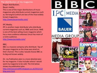 The distribution of my magazine.
 Major distribution;
 Bauer media;
 This is one of the major distributions of music
 magazines who distribute current magazines such
 as; Kerrang & Q which are two of the most widely
 known magazines.
 http://www.bauermedia.com/

 IPC Media;
 IPC is another major distributer who distribute
 current magazines such as; NME and Uncut. NME
 is one of the best selling music magazine which
 has a mass audience whereas Uncut has more of
 a niche audience.
 http://www.ipcmedia.com/

 BBC;
 BBC is a massive company who distribute Top of
 the pops magazine as the show was aired on
 their channel. This is why I would choose BBC as
 its big and known widely.

 On my Publication plan is a more detailed plan
 for my magazine. It also includes where I would
 want my magazine to be sold. The link below
 shows my publication plan.
 http://oliviaoconnell95.blogspot.co.uk/2012/12/
 blog-post.html
 