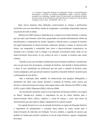 10
[...] a história é importante alimento da imaginação. Permite a auto-identificação,
favorecendo a aceitação de situações desagradáveis, ajuda a resolver conflitos,
acenando com a esperança. Agrada a todos, de modo geral, sem distinção de idade,
de classe social, de circunstância de vida. Descobrir isso e praticá-lo é uma forma de
incorporar a arte à vida [...] (COELHO, 1997, p. 12)
Hoje, tem-se inúmeras obras dedicadas exclusivamente às crianças e profissionais
envolvidos com esse maravilhoso mundo de imaginação e curiosidade, despertando interesse
em pessoas de todas as idades.
Abramovich (2003) destaca a importância de a criança ouvir muitas histórias e comenta
que esta ação é que formará o bom leitor, propiciando um caminho absolutamente infinito de
descobrimento e compreensão do mundo. Segundo a referida autora a contação de histórias
tem papel fundamental no desenvolvimento intelectual. Quando a criança se interessa pela
leitura, sua imaginação é estimulada, bem como o desenvolvimento comunicativo, na
interação com o narrador, com os colegas e na interação sociocultural; ajuda, ainda, no seu
desenvolvimento físico-motor, no seu esforço de ouvir e recontar as histórias para outras
crianças.
Entende-se que essa atividade contribui para nossa formação acadêmica e profissional,
uma vez que nosso foco de pesquisa, a contação de histórias, está atrelado à relação professor
e aluno. É uma contribuição aos professores que não usam a contação de histórias como
recurso pedagógico, para que possam repensar sua prática, buscando melhorar sua práxis para
a emancipação de seus alunos.
Para a realização deste trabalho, foi desenvolvida uma pesquisa bibliográfica e
fichamento das obras cujos autores discutem a contação de histórias como recurso que
favorece o desenvolvimento da criança; entre alguns destes estão Abramovich (2003), Coelho
(1997), Lajolo (1988), Zilberman (2005) e Oliveira (2009).
Em um primeiro momento, tratar-se-á do surgimento da literatura infantil e sua origem
no Brasil. Abordar-se-á, também, a importância do ato de contar histórias para o
desenvolvimento físico, afetivo, cognitivo e social da criança, e como uma forma de
entretenimento que atrai todas as idades, indispensável no contexto escolar.
Em seguida discutir-se-á o uso da narração de histórias no espaço da Educação Infantil e
a importância do planejamento e execução dessa prática na rotina escolar para o
desenvolvimento do indivíduo em formação. Far-se-á, também, a sugestão de recursos que
poderão ser usados para auxiliar o professor no ato de contar histórias e aguçar a imaginação
da criança.
 