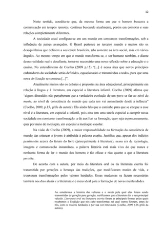 12
Neste sentido, acredita-se que, da mesma forma em que o homem buscava a
comunicação em tempos remotos, continua buscando atualmente, porém em contexto e suas
relações completamente diferentes.
A sociedade atual configura-se em um mundo em constantes transformações, sob a
influência de países avançados. O Brasil pertence ao terceiro mundo e muitos são os
desequilíbrios que definem a sociedade brasileira, não somente na área social, mas em vários
ângulos. Ao mesmo tempo em que o mundo transforma-se, o ser humano também, e diante
dessa realidade real e desafiante, torna-se necessário uma nova reflexão sobre a educação e o
ensino. No entendimento de Coelho (2009 p.15) “[...] é nessa área que novos princípios
ordenadores da sociedade serão definidos, equacionados e transmitidos a todos, para que uma
nova civilização se construa [...]”.
Atualmente muitos são os debates e propostas na área educacional, principalmente em
relação à língua e à literatura, em especial a literatura infantil. Coelho (2009) afirma que
“alguns distraídos não perceberam que a verdadeira evolução de um povo se faz ao nível da
mente, ao nível da consciência de mundo que cada um vai assimilando desde a infância”
(Coelho, 2009, p.15, grifo da autora). Ela ainda fala que o caminho para que se chegue a esse
nível é a literatura, em especial a infantil, pois esta tem uma tarefa especial a cumprir nessa
sociedade em constante transformação: a de auxiliar na formação, quer seja espontaneamente,
quer por meio de mediação, em especial a mediação escolar.
Na visão de Coelho (2009), a maior responsabilidade na formação da consciência de
mundo das crianças e jovens é atribuída à palavra escrita. Justifica que, apesar dos indícios
pessimistas acerca do futuro do livro (principalmente à literatura), nessa era de tecnologia,
imagens e comunicação instantânea, a palavra literária está mais viva do que nunca e
nenhuma forma de ler o mundo dos homens é tão eficaz e rica quanto a que a literatura
permite.
De acordo com a autora, por meio da literatura oral ou da literatura escrita foi
transmitida por gerações a herança das tradições, que modificaram modos de vida, e
trouxeram transformações pelos valores herdados. Essas mudanças se fazem necessárias
também nos dias atuais e a literatura é o meio ideal para a formação de novas mentalidades.
Ao estudarmos a história das culturas e o modo pela qual elas foram sendo
transmitidas de geração para geração, verificamos que a literatura foi o seu principal
veículo. Literatura oral ou literatura escrita foram as principais formas pelas quais
recebemos a Tradição que nos cabe transformar, tal qual outros fizeram, antes de
nós, com os valores herdados e por sua vez renovados (Coelho, 2009 p.16 grifo da
autora).
 
