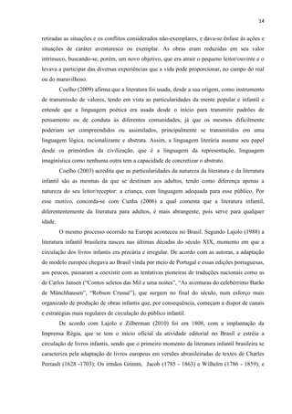 14
retiradas as situações e os conflitos considerados não-exemplares, e dava-se ênfase às ações e
situações de caráter aventuresco ou exemplar. As obras eram reduzidas em seu valor
intrínseco, buscando-se, porém, um novo objetivo, que era atrair o pequeno leitor/ouvinte e o
levava a participar das diversas experiências que a vida pode proporcionar, no campo do real
ou do maravilhoso.
Coelho (2009) afirma que a literatura foi usada, desde a sua origem, como instrumento
de transmissão de valores, tendo em vista as particularidades da mente popular e infantil e
entende que a linguagem poética era usada desde o início para transmitir padrões de
pensamento ou de conduta às diferentes comunidades, já que os mesmos dificilmente
poderiam ser compreendidos ou assimilados, principalmente se transmitidos em uma
linguagem lógica, racionalizante e abstrata. Assim, a linguagem literária assume seu papel
desde os primórdios da civilização, que é a linguagem da representação, linguagem
imaginística como nenhuma outra tem a capacidade de concretizar o abstrato.
Coelho (2003) acredita que as particularidades da natureza da literatura e da literatura
infantil são as mesmas da que se destinam aos adultos, tendo como diferença apenas a
natureza do seu leitor/receptor: a criança, com linguagem adequada para esse público. Por
esse motivo, concorda-se com Cunha (2006) a qual comenta que a literatura infantil,
diferententemente da literatura para adultos, é mais abrangente, pois serve para qualquer
idade.
O mesmo processo ocorrido na Europa aconteceu no Brasil. Segundo Lajolo (1988) a
literatura infantil brasileira nasceu nas últimas décadas do século XIX, momento em que a
circulação dos livros infantis era precária e irregular. De acordo com as autoras, a adaptação
do modelo europeu chegava ao Brasil vinda por meio de Portugal e essas edições portuguesas,
aos poucos, passaram a coexistir com as tentativas pioneiras de traduções nacionais como as
de Carlos Jansen (“Contos seletos das Mil e uma noites”, “As aventuras do celebérrimo Barão
de Münchhausen”, “Robson Crusué”), que surgem no final do século, num esforço mais
organizado de produção de obras infantis que, por consequência, começam a dispor de canais
e estratégias mais regulares de circulação do público infantil.
De acordo com Lajolo e Zilberman (2010) foi em 1808, com a implantação da
Imprensa Régia, que se tem o início oficial da atividade editorial no Brasil e estréia a
circulação de livros infantis, sendo que o primeiro momento da literatura infantil brasileira se
caracteriza pela adaptação de livros europeus em versões abrasileiradas de textos de Charles
Perrault (1628 -1703); Os irmãos Grimm, Jacob (1785 - 1863) e Wilhelm (1786 - 1859); e
 